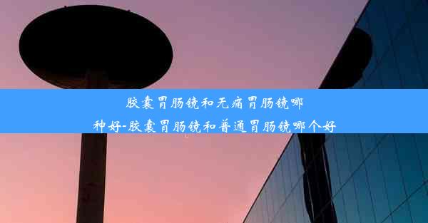 胶囊胃肠镜和无痛胃肠镜哪种好-胶囊胃肠镜和普通胃肠镜哪个好