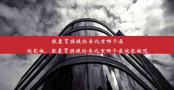 胶囊胃肠镜检查北京哪个医院能做、胶囊胃肠镜检查北京哪个医院能做呢