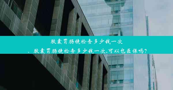 胶囊胃肠镜检查多少钱一次、胶囊胃肠镜检查多少钱一次,可以包医保吗？