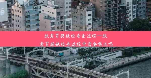 胶囊胃肠镜检查全过程—胶囊胃肠镜检查过程中需要喝水吗