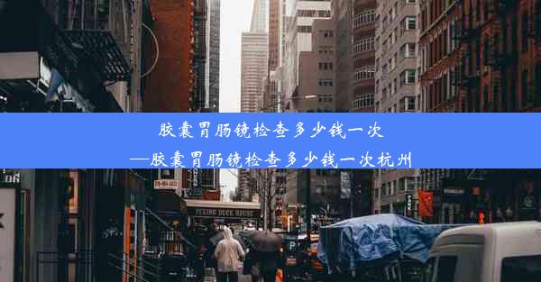 胶囊胃肠镜检查多少钱一次—胶囊胃肠镜检查多少钱一次杭州