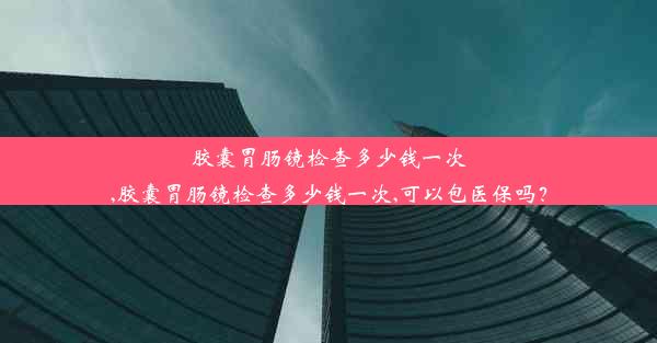 胶囊胃肠镜检查多少钱一次,胶囊胃肠镜检查多少钱一次,可以包医保吗？