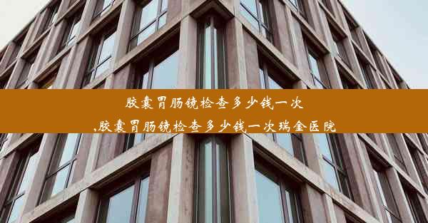 胶囊胃肠镜检查多少钱一次,胶囊胃肠镜检查多少钱一次瑞金医院