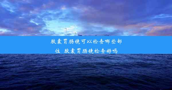 胶囊胃肠镜可以检查哪些部位_胶囊胃肠镜检查好吗