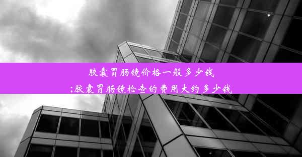 胶囊胃肠镜价格一般多少钱;胶囊胃肠镜检查的费用大约多少钱