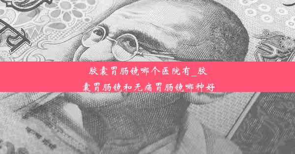 胶囊胃肠镜哪个医院有_胶囊胃肠镜和无痛胃肠镜哪种好