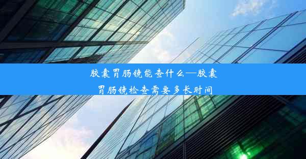 胶囊胃肠镜能查什么—胶囊胃肠镜检查需要多长时间