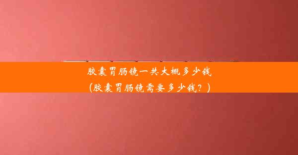 胶囊胃肠镜一共大概多少钱(胶囊胃肠镜需要多少钱？)