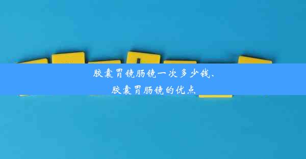 胶囊胃镜肠镜一次多少钱、胶囊胃肠镜的优点