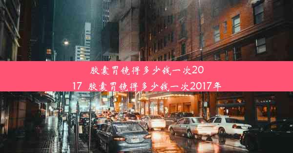 胶囊胃镜得多少钱一次2017_胶囊胃镜得多少钱一次2017年