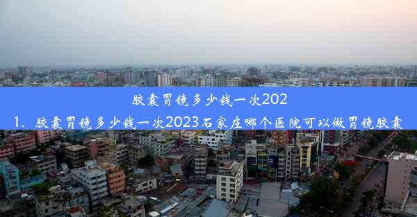 胶囊胃镜多少钱一次2021、胶囊胃镜多少钱一次2023石家庄哪个医院可以做胃镜胶囊