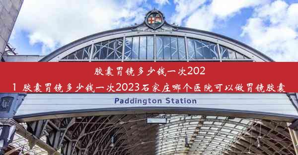 胶囊胃镜多少钱一次2021_胶囊胃镜多少钱一次2023石家庄哪个医院可以做胃镜胶囊