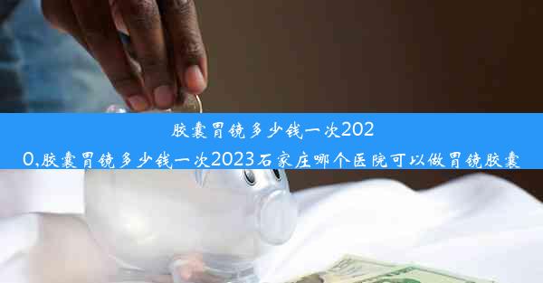 胶囊胃镜多少钱一次2020,胶囊胃镜多少钱一次2023石家庄哪个医院可以做胃镜胶囊