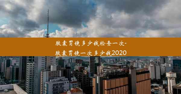 胶囊胃镜多少钱检查一次-胶囊胃镜一次多少钱2020