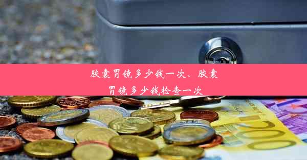 胶囊胃镜多少钱一次、胶囊胃镜多少钱检查一次