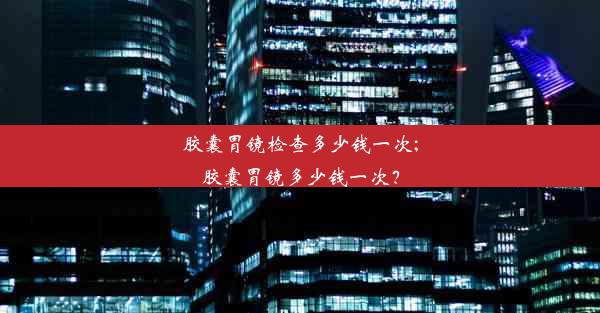 胶囊胃镜检查多少钱一次;胶囊胃镜多少钱一次？