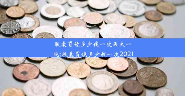 胶囊胃镜多少钱一次医大一院;胶囊胃镜多少钱一次2021