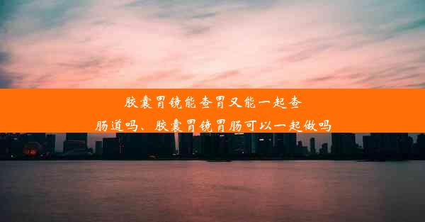 胶囊胃镜能查胃又能一起查肠道吗、胶囊胃镜胃肠可以一起做吗