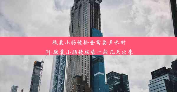 胶囊小肠镜检查需要多长时间-胶囊小肠镜报告一般几天出来