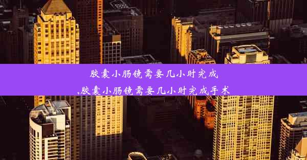 胶囊小肠镜需要几小时完成,胶囊小肠镜需要几小时完成手术