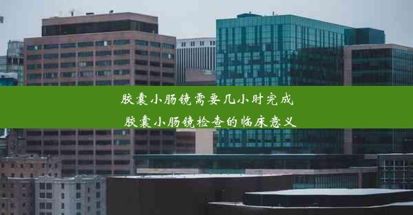 胶囊小肠镜需要几小时完成_胶囊小肠镜检查的临床意义