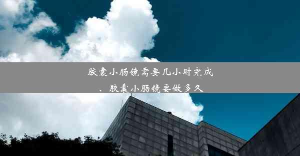 胶囊小肠镜需要几小时完成、胶囊小肠镜要做多久