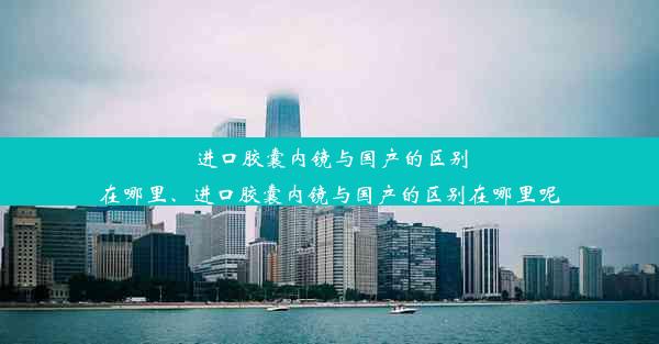 进口胶囊内镜与国产的区别在哪里、进口胶囊内镜与国产的区别在哪里呢