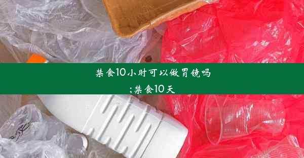 禁食10小时可以做胃镜吗;禁食10天