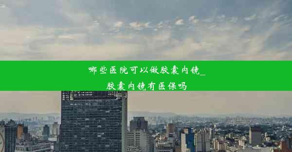 哪些医院可以做胶囊内镜_胶囊内镜有医保吗