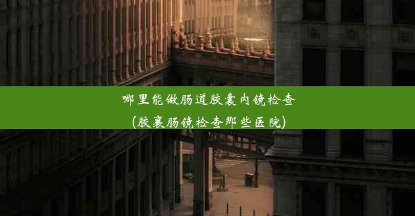 哪里能做肠道胶囊内镜检查(胶襄肠镜检查那些医院)