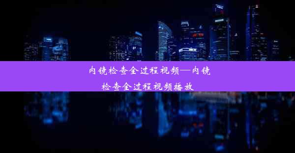 内镜检查全过程视频—内镜检查全过程视频播放