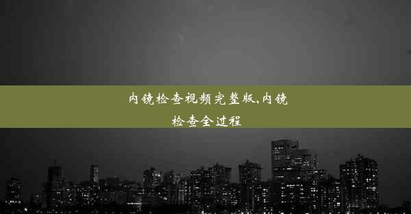 内镜检查视频完整版,内镜检查全过程