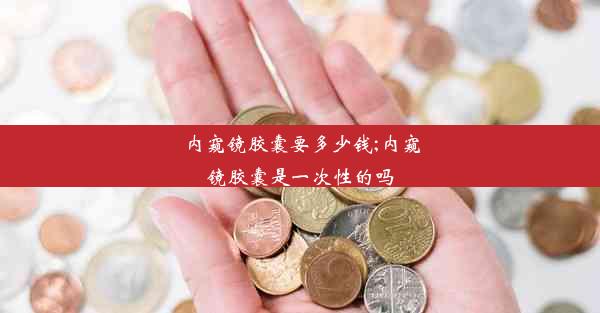 内窥镜胶囊要多少钱;内窥镜胶囊是一次性的吗