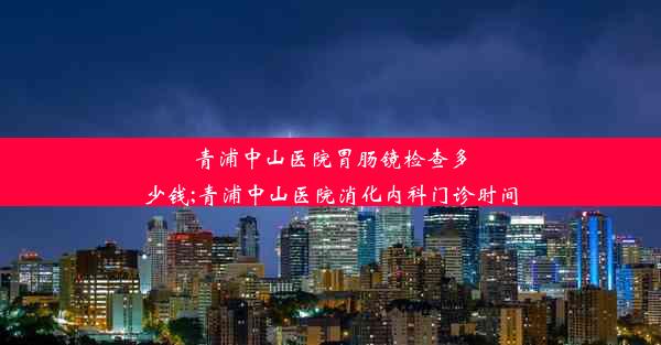 <b>青浦中山医院胃肠镜检查多少钱;青浦中山医院消化内科门诊时间</b>