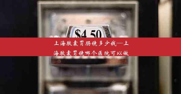 上海胶囊胃肠镜多少钱—上海胶囊胃镜哪个医院可以做