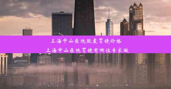 上海中山医院胶囊胃镜价格_上海中山医院胃镜有哪位专家做