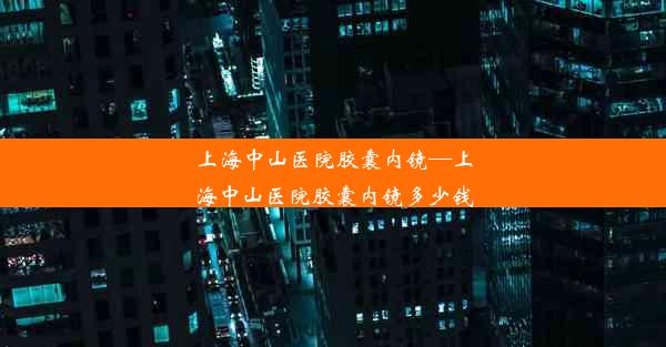 上海中山医院胶囊内镜—上海中山医院胶囊内镜多少钱