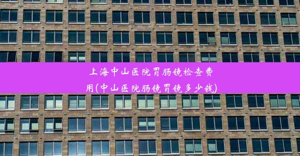 上海中山医院胃肠镜检查费用(中山医院肠镜胃镜多少钱)