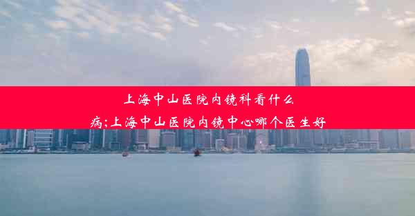 上海中山医院内镜科看什么病;上海中山医院内镜中心哪个医生好