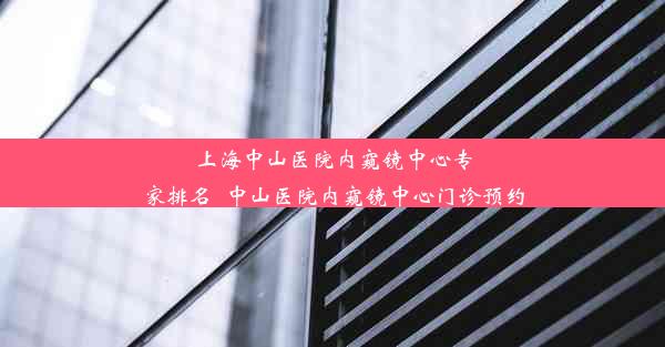 上海中山医院内窥镜中心专家排名_中山医院内窥镜中心门诊预约