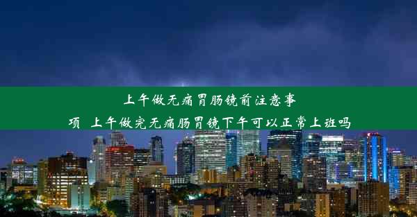 上午做无痛胃肠镜前注意事项_上午做完无痛肠胃镜下午可以正常上班吗