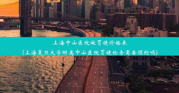 上海中山医院做胃镜价格表(上海复旦大学附属中山医院胃镜检查需要预约吗)