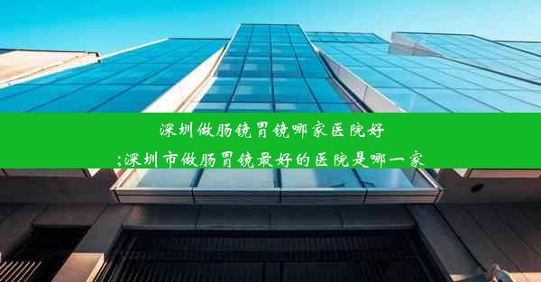 深圳做肠镜胃镜哪家医院好;深圳市做肠胃镜最好的医院是哪一家