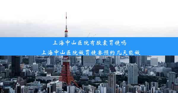 上海中山医院有胶囊胃镜吗_上海中山医院做胃镜要预约几天能做