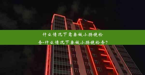 什么情况下需要做小肠镜检查-什么情况下要做小肠镜检查？