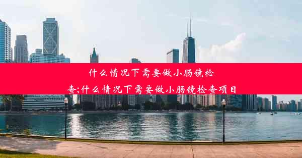 什么情况下需要做小肠镜检查;什么情况下需要做小肠镜检查项目