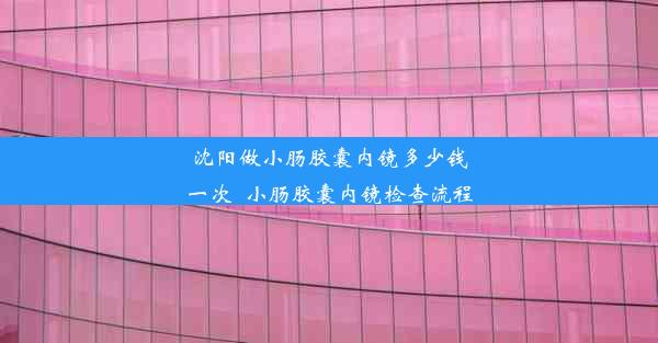 沈阳做小肠胶囊内镜多少钱一次_小肠胶囊内镜检查流程