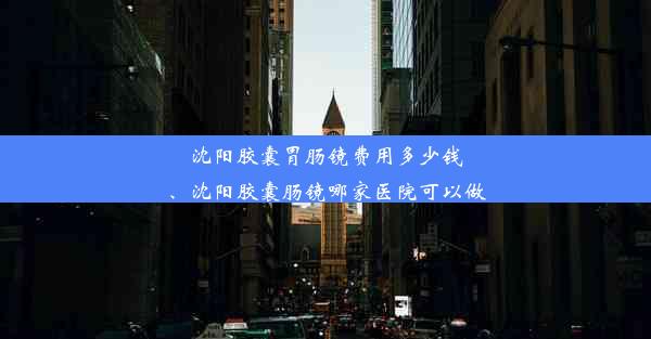 沈阳胶囊胃肠镜费用多少钱、沈阳胶囊肠镜哪家医院可以做