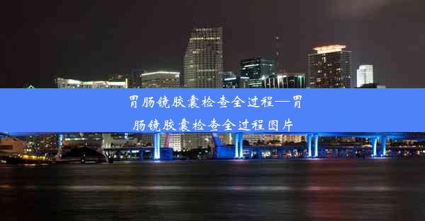 胃肠镜胶囊检查全过程—胃肠镜胶囊检查全过程图片