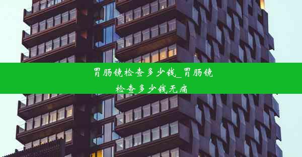 胃肠镜检查多少钱_胃肠镜检查多少钱无痛